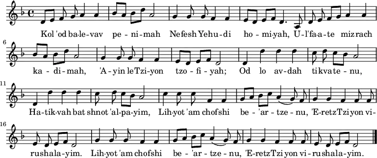\relative d' {\key d \minor \autoBeamOff
  d8[e] f g a4 a | bes8[a] bes[d] a2 | g4 g8 g f4 f | e8[d] e[f] d4. a8 |
  d8 e f[g] a4 a | bes8[a] bes[d] a2 | g4 g8 g f4 f | e8[d] e[f] d2 |
  d4 d' d d | c8 d c[bes] a2 | d,4 d' d d | c8 d c[bes] a2 |
  c4 c8 c f,4 f | g8[a] bes[c] a4(g8) f | g4 g f f8 f | e d e[f] d2 |
  g4 g8 g f4 f | g8[a] bes[c] a4(g8) f | g4 g f f8 f | e d e[f] d2 \bar "|."}
\addlyrics {
Kol 'od ba -- le -- vav pe -- ni -- mah
Ne -- fesh Ye -- hu -- di ho -- mi -- yah,
U -- l'fa -- a -- te miz -- rach ka -- di -- mah,
'A -- yin le -- Tzi -- yon tzo -- fi -- yah;

Od lo av -- dah ti -- kva -- te -- nu,
Ha -- tik -- vah bat shnot 'al -- pa -- yim,
Lih -- yot 'am chof -- shi be -- 'ar -- tze -- nu,
'E -- retz -- Tzi -- yon vi -- ru -- sha -- la -- yim.
Lih -- yot 'am chof -- shi be -- 'ar -- tze -- nu,
'E -- retz -- Tzi -- yon vi -- ru -- sha -- la -- yim.
}